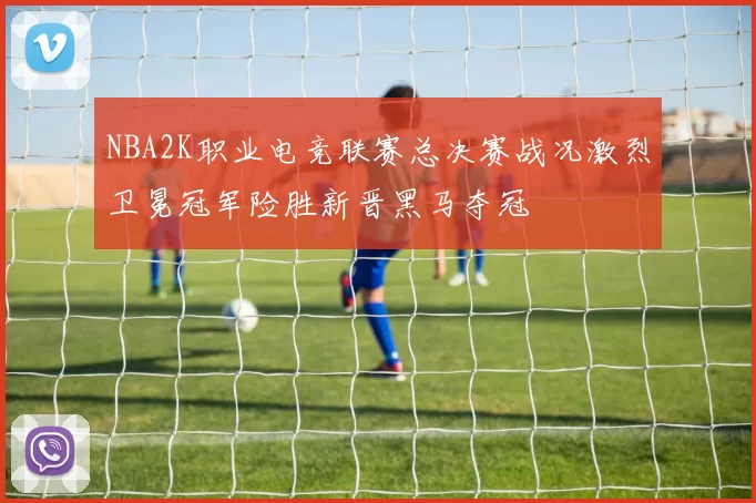 NBA2K职业电竞联赛总决赛战况激烈卫冕冠军险胜新晋黑马夺冠