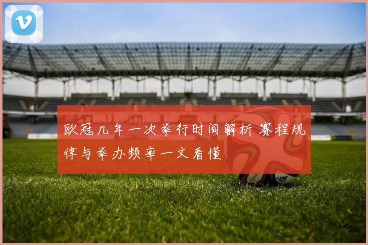 欧冠几年一次举行时间解析 赛程规律与举办频率一文看懂