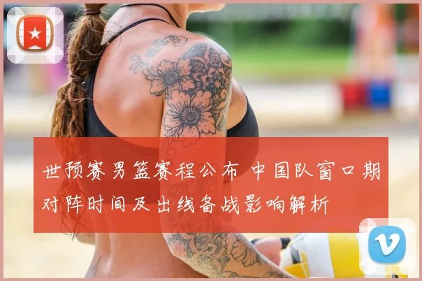 世预赛男篮赛程公布 中国队窗口期对阵时间及出线备战影响解析