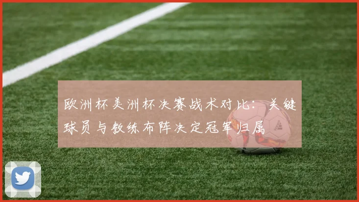 欧洲杯美洲杯决赛战术对比：关键球员与教练布阵决定冠军归属