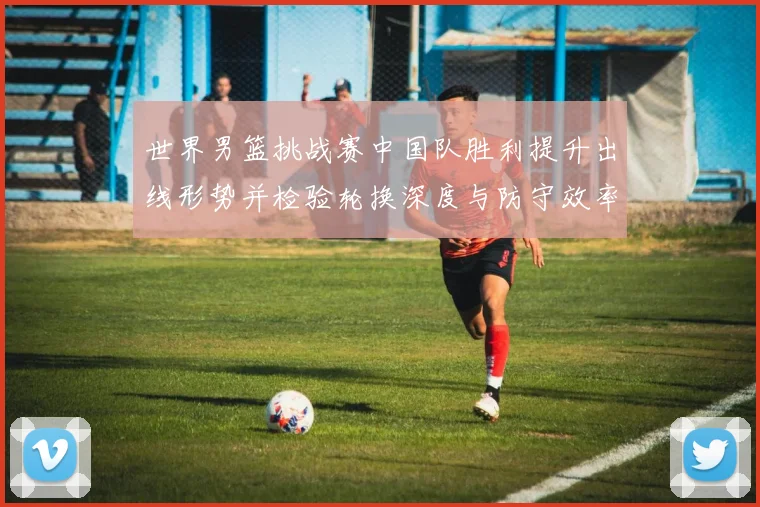 世界男篮挑战赛中国队胜利提升出线形势并检验轮换深度与防守效率