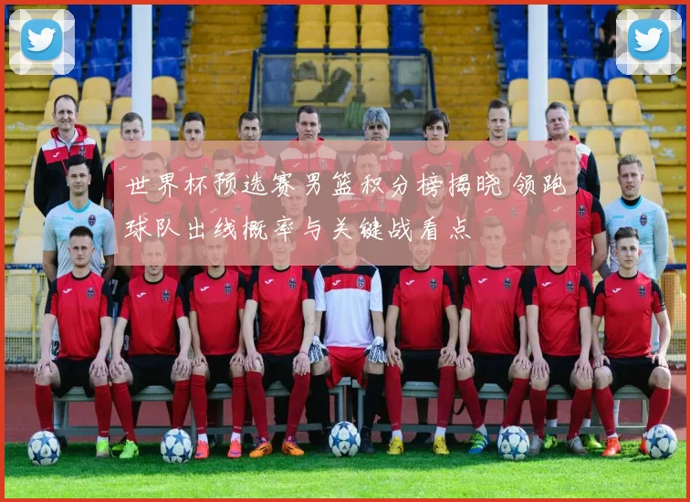 世界杯预选赛男篮积分榜揭晓 领跑球队出线概率与关键战看点