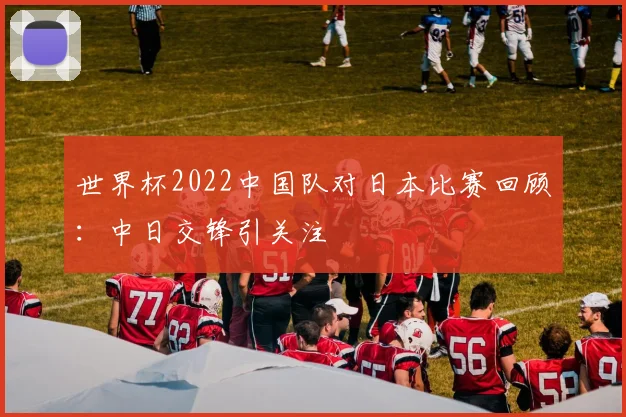 世界杯2022中国队对日本比赛回顾:中日交锋引关注