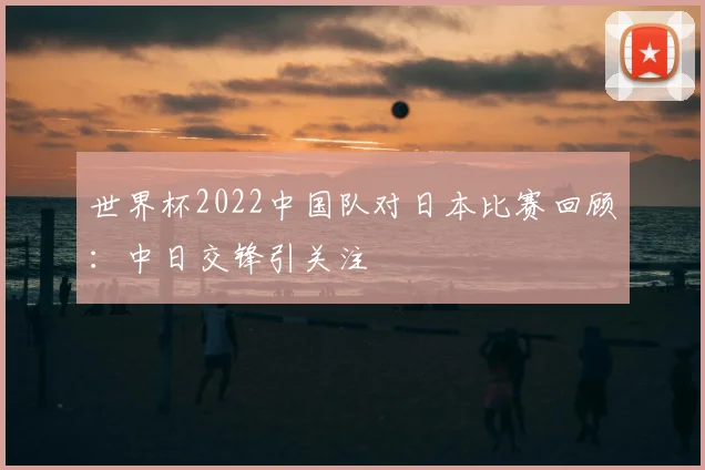世界杯2022中国队对日本比赛回顾:中日交锋引关注