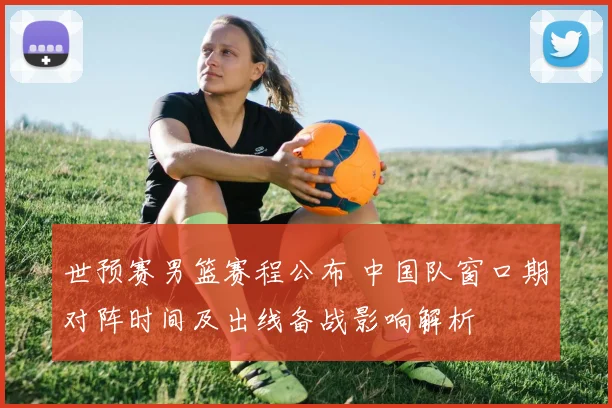 世预赛男篮赛程公布 中国队窗口期对阵时间及出线备战影响解析