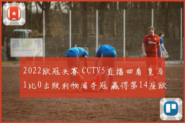 2022欧冠决赛 CCTV5直播回看 皇马1比0击败利物浦夺冠 赢得第14座欧冠奖杯 维尼修斯致胜