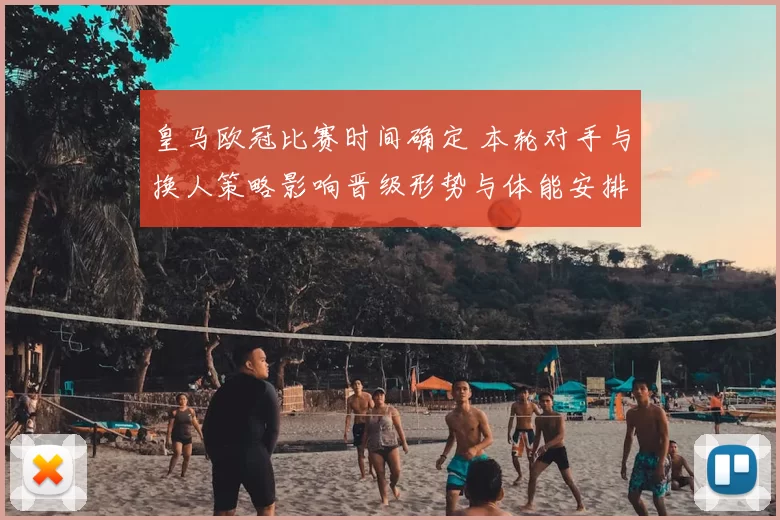 皇马欧冠比赛时间确定 本轮对手与换人策略影响晋级形势与体能安排