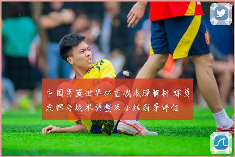 中国男篮世界杯首战表现解析 球员发挥与战术调整及小组前景评估