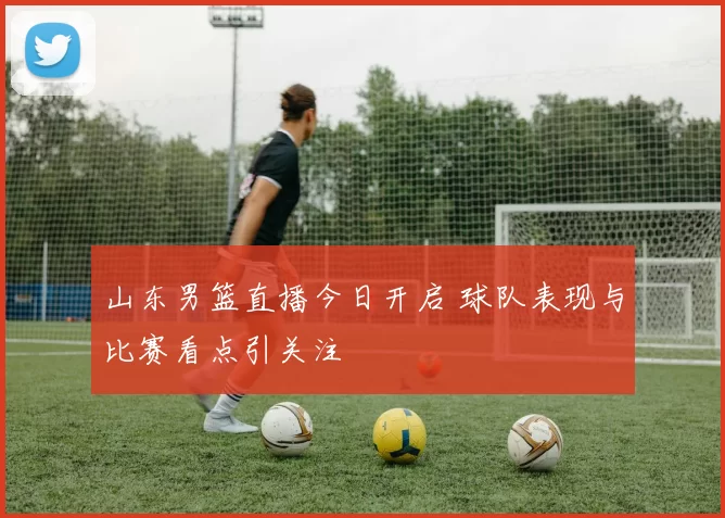 山东男篮直播今日开启 球队表现与比赛看点引关注