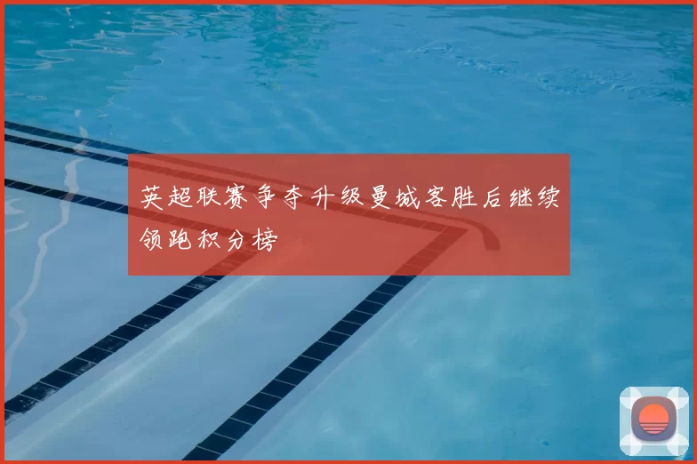 英超联赛争夺升级曼城客胜后继续领跑积分榜