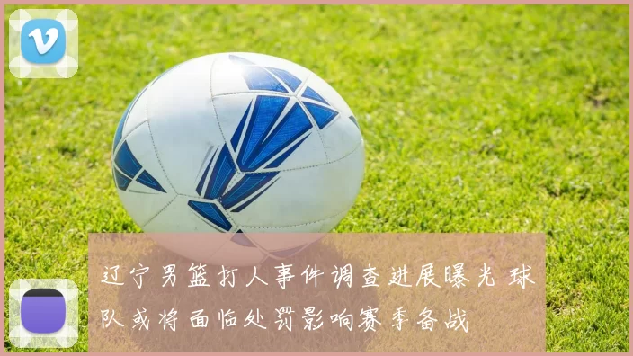 辽宁男篮打人事件调查进展曝光 球队或将面临处罚影响赛季备战