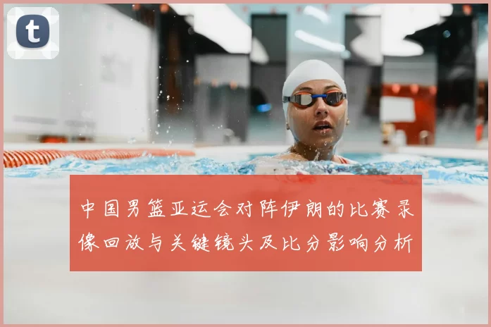 中国男篮亚运会对阵伊朗的比赛录像回放与关键镜头及比分影响分析