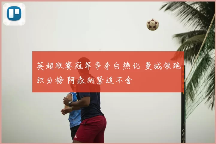 英超联赛冠军争夺白热化 曼城领跑积分榜 阿森纳紧追不舍