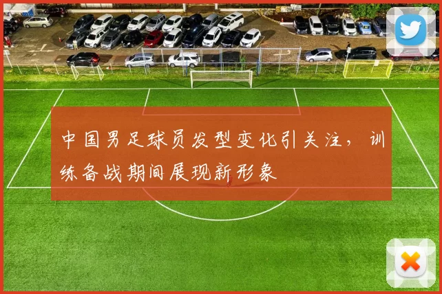 中国男足球员发型变化引关注,训练备战期间展现新形象