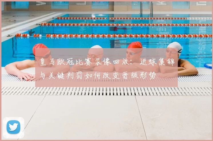 皇马欧冠比赛录像回放:进球集锦与关键判罚如何改变晋级形势