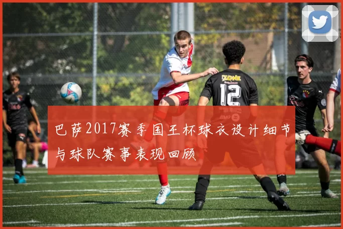 巴萨2017赛季国王杯球衣设计细节与球队赛事表现回顾