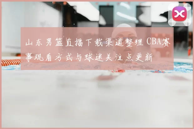 山东男篮直播下载渠道整理 CBA赛事观看方式与球迷关注点更新