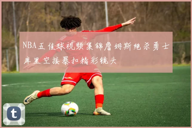 NBA五佳球视频集锦詹姆斯绝杀勇士库里空接暴扣精彩镜头