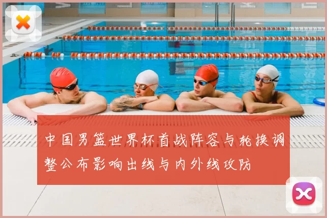 中国男篮世界杯首战阵容与轮换调整公布影响出线与内外线攻防