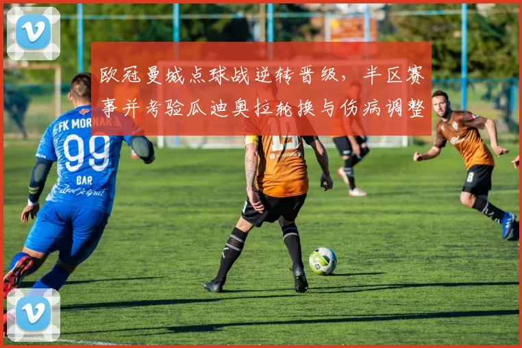 欧冠曼城点球战逆转晋级,半区赛事并考验瓜迪奥拉轮换与伤病调整