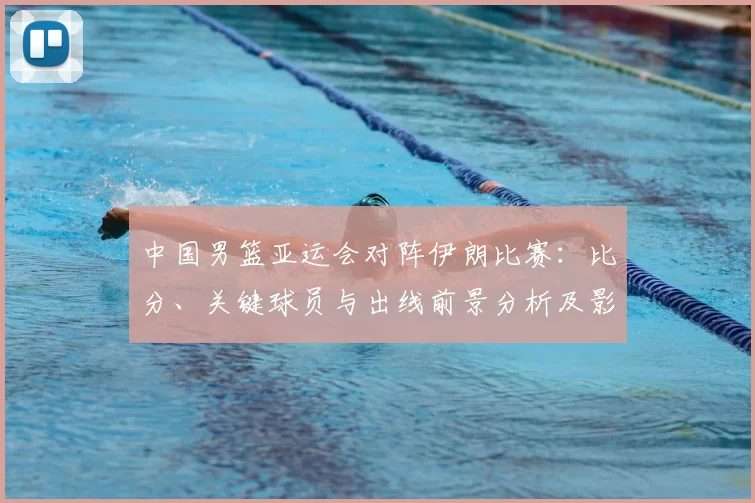 中国男篮亚运会对阵伊朗比赛：比分、关键球员与出线前景分析及影响看点