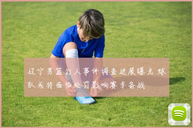 辽宁男篮打人事件调查进展曝光 球队或将面临处罚影响赛季备战