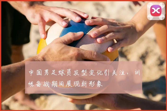 中国男足球员发型变化引关注,训练备战期间展现新形象