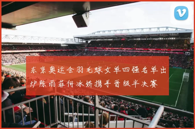 东京奥运会羽毛球女单四强名单出炉陈雨菲何冰娇携手晋级半决赛