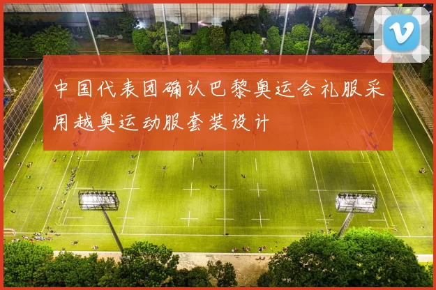 中国代表团确认巴黎奥运会礼服采用越奥运动服套装设计