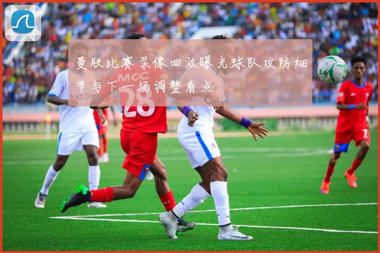 曼联比赛录像回放曝光球队攻防细节与下一场调整看点