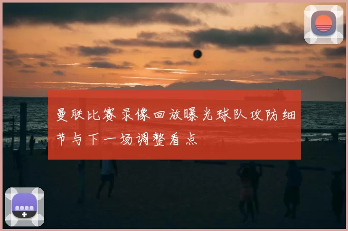 曼联比赛录像回放曝光球队攻防细节与下一场调整看点