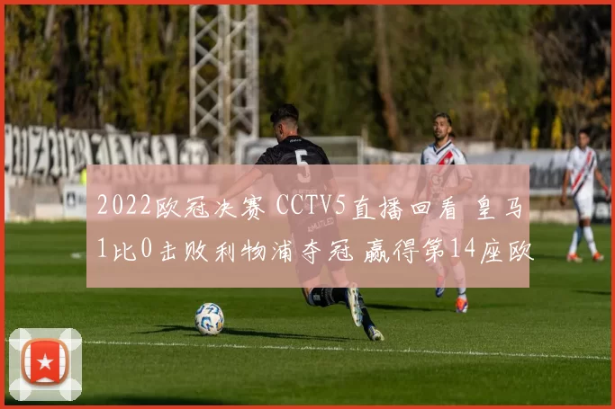 2022欧冠决赛 CCTV5直播回看 皇马1比0击败利物浦夺冠 赢得第14座欧冠奖杯 维尼修斯致胜