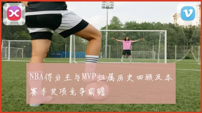 NBA得分王与MVP归属历史回顾及本赛季奖项竞争前瞻