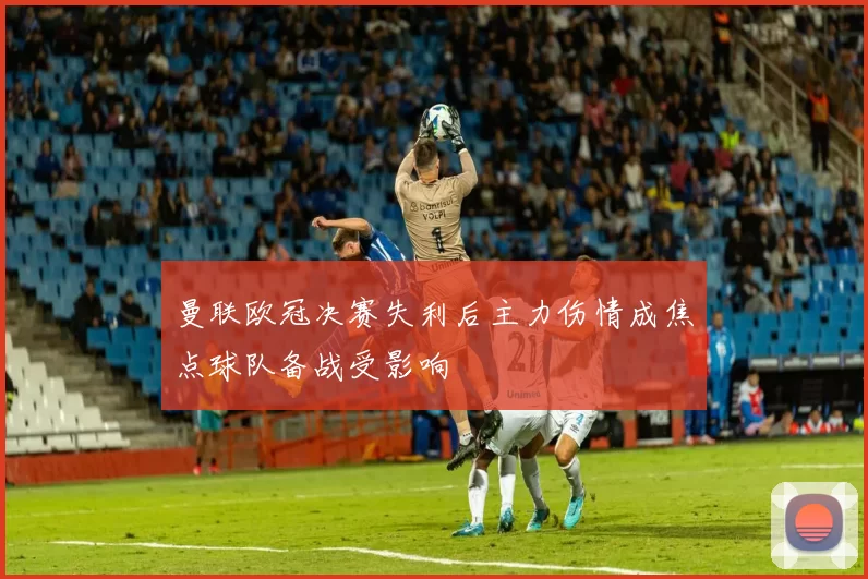 曼联欧冠决赛失利后主力伤情成焦点球队备战受影响