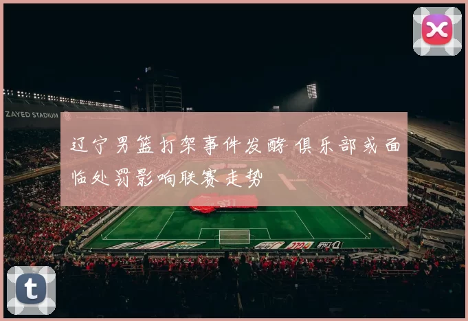 辽宁男篮打架事件发酵 俱乐部或面临处罚影响联赛走势